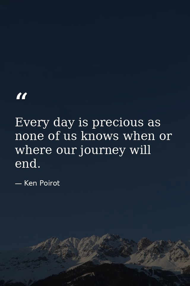 Every day is precious as none of us knows when or where our journey will end. — Ken Poirot