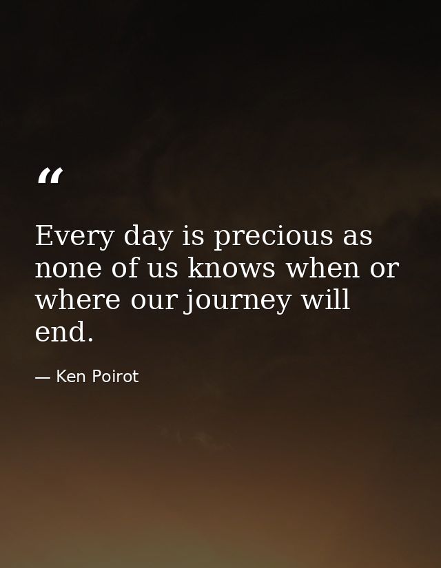 Every day is precious as none of us knows when or where our journey will end. — Ken Poirot