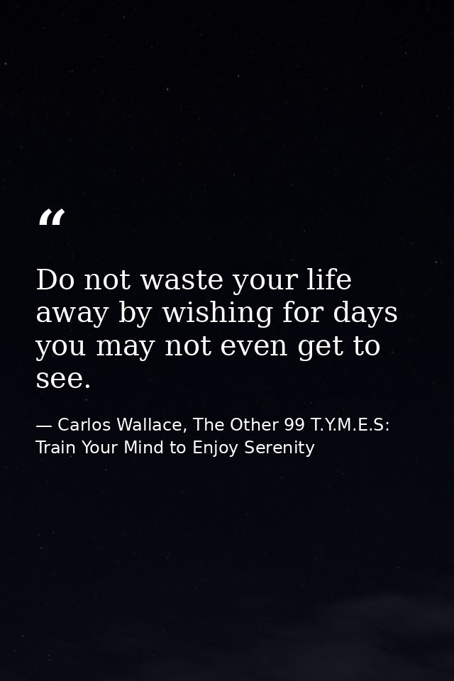 Do not waste your life away by wishing for days you may not even get to see. — Carlos Wallace, The Other 99 T.Y.M.E.S: Train Your Mind to Enjoy Serenity
