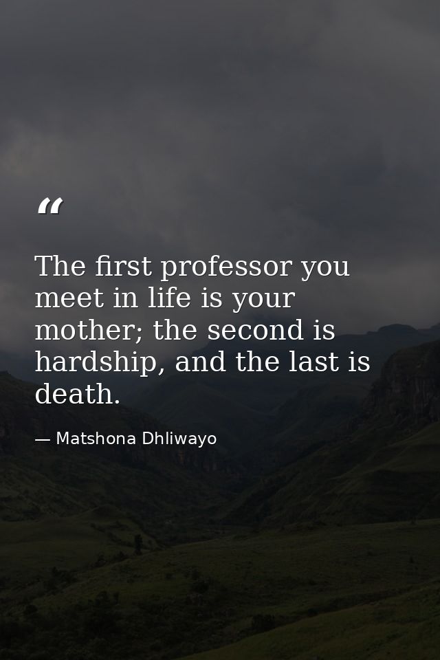 The first professor you meet in life is your mother; the second is hardship, and the last is death. — Matshona Dhliwayo