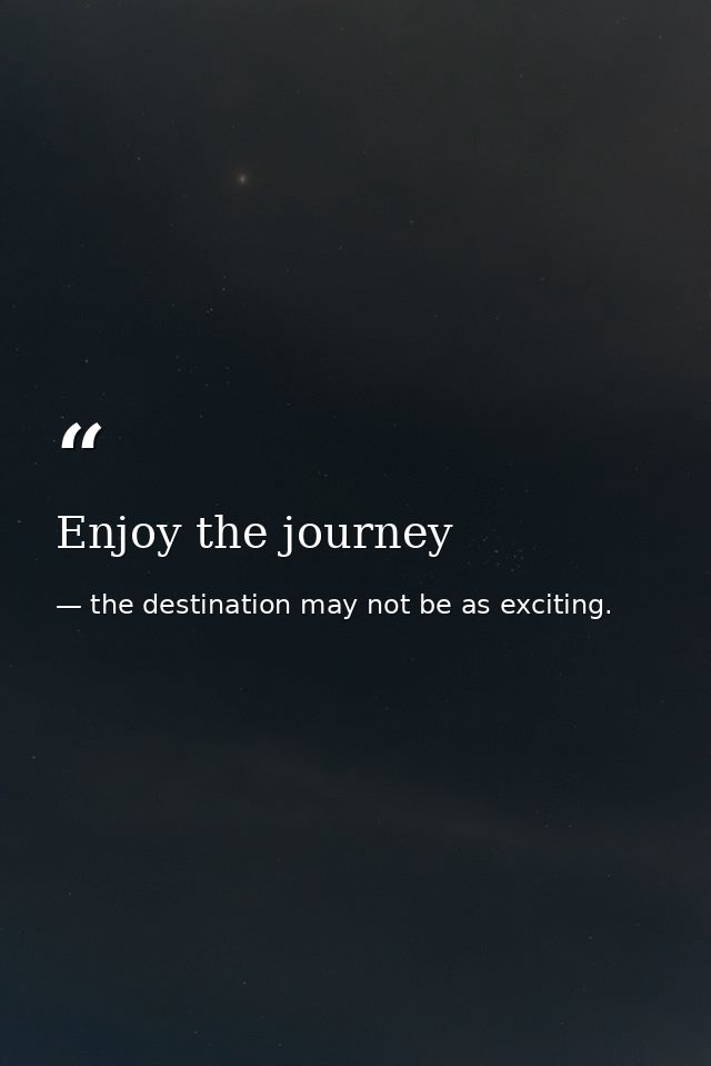 Enjoy the journey — the destination may not be as exciting.