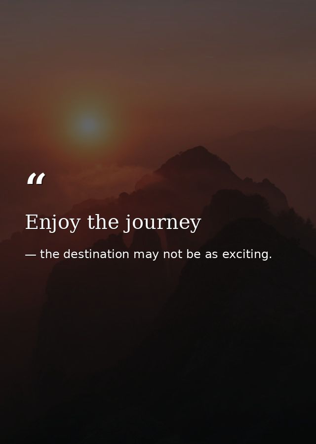 Enjoy the journey — the destination may not be as exciting.