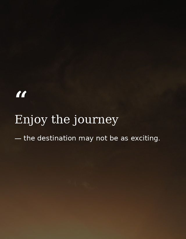 Enjoy the journey — the destination may not be as exciting.
