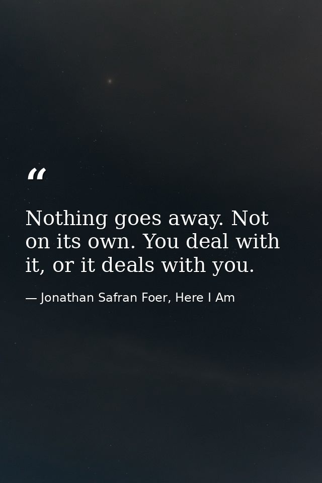 Nothing goes away. Not on its own. You deal with it, or it deals with you. — Jonathan Safran Foer, Here I Am