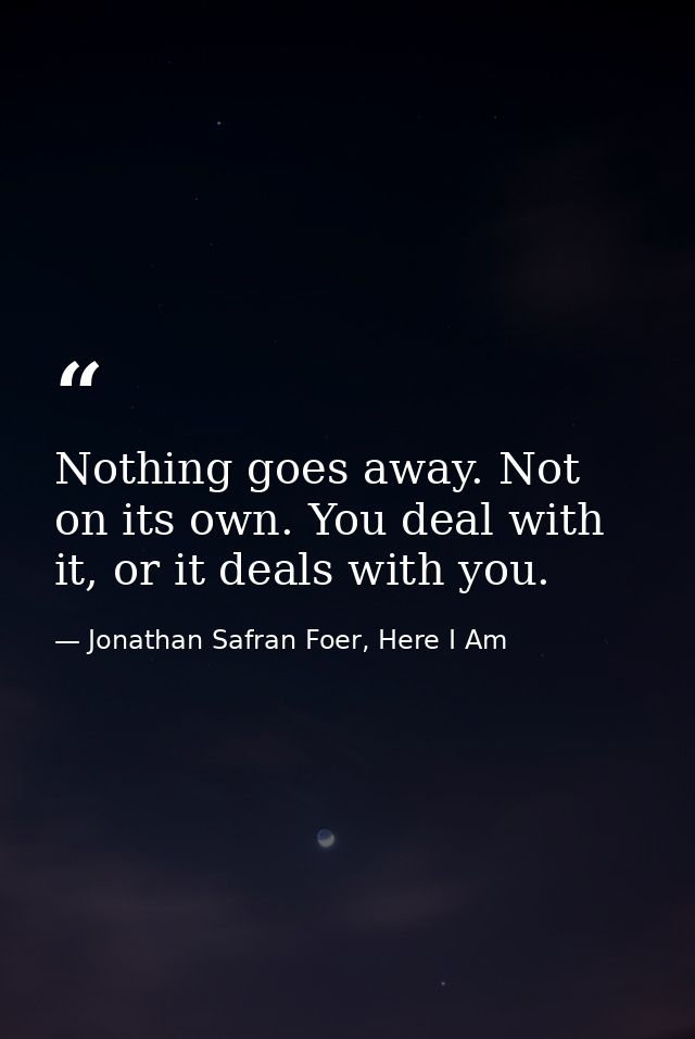 Nothing goes away. Not on its own. You deal with it, or it deals with you. — Jonathan Safran Foer, Here I Am