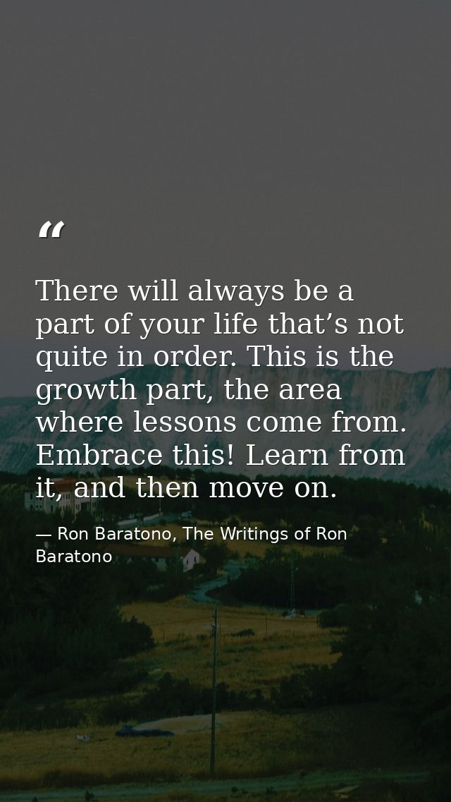 There will always be a part of your life that’s not quite in order. This is the growth part, the area where lessons come — Ron Baratono, The Writings of Ron Baratono