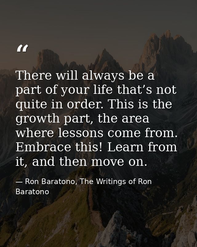 There will always be a part of your life that’s not quite in order. This is the growth part, the area where lessons come — Ron Baratono, The Writings of Ron Baratono