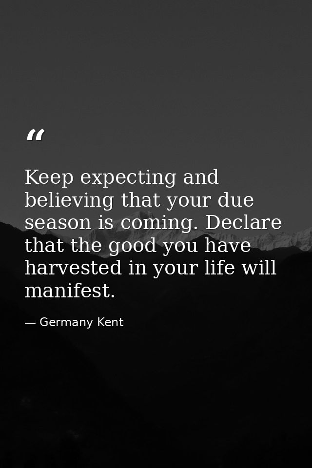 Keep expecting and believing that your due season is coming. Declare that the good you have harvested in your life will  — Germany Kent