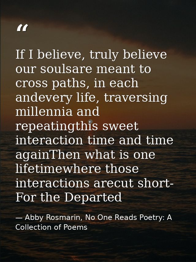 If I believe, truly believe our soulsare meant to cross paths, in each andevery life, traversing millennia and repeating — Abby Rosmarin, No One Reads Poetry: A Collection of Poems
