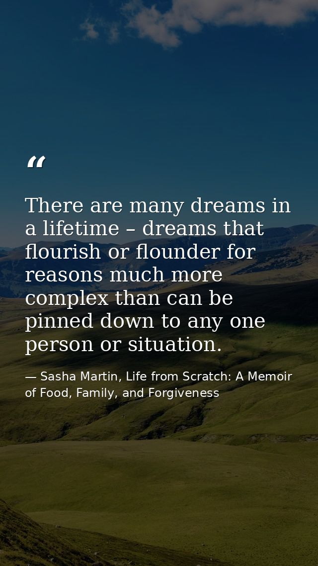 There are many dreams in a lifetime – dreams that flourish or flounder for reasons much more complex than can be pinned  — Sasha Martin, Life from Scratch: A Memoir of Food, Family, and Forgiveness