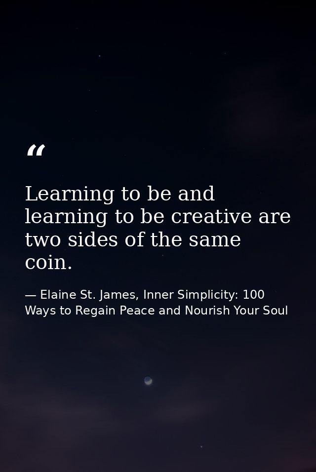 Learning to be and learning to be creative are two sides of the same coin. — Elaine St. James, Inner Simplicity: 100 Ways to Regain Peace and Nourish Your Soul