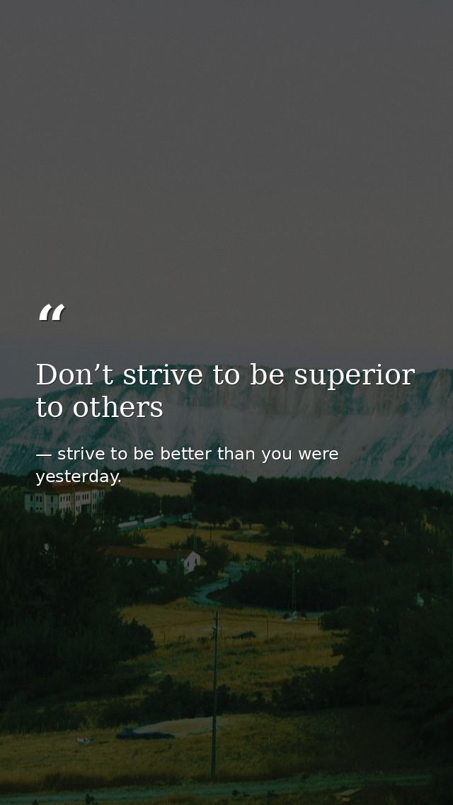 Don’t strive to be superior to others — strive to be better than you were yesterday.