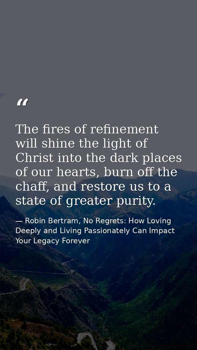 The fires of refinement will shine the light of Christ into the dark places of our hearts, burn off the chaff, and resto — Robin Bertram, No Regrets: How Loving Deeply and Living Passionately Can Impact Your Legacy Forever