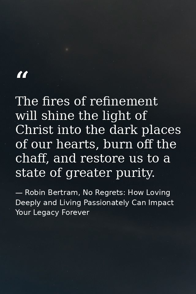 The fires of refinement will shine the light of Christ into the dark places of our hearts, burn off the chaff, and resto — Robin Bertram, No Regrets: How Loving Deeply and Living Passionately Can Impact Your Legacy Forever