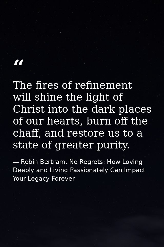The fires of refinement will shine the light of Christ into the dark places of our hearts, burn off the chaff, and resto — Robin Bertram, No Regrets: How Loving Deeply and Living Passionately Can Impact Your Legacy Forever