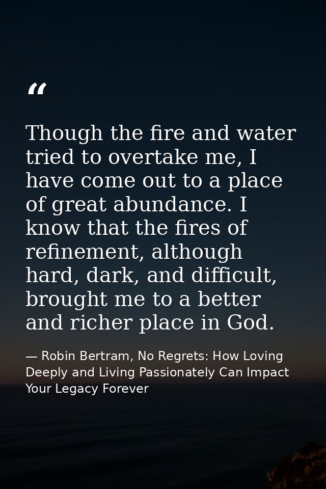 Though the fire and water tried to overtake me, I have come out to a place of great abundance. I know that the fires of  — Robin Bertram, No Regrets: How Loving Deeply and Living Passionately Can Impact Your Legacy Forever