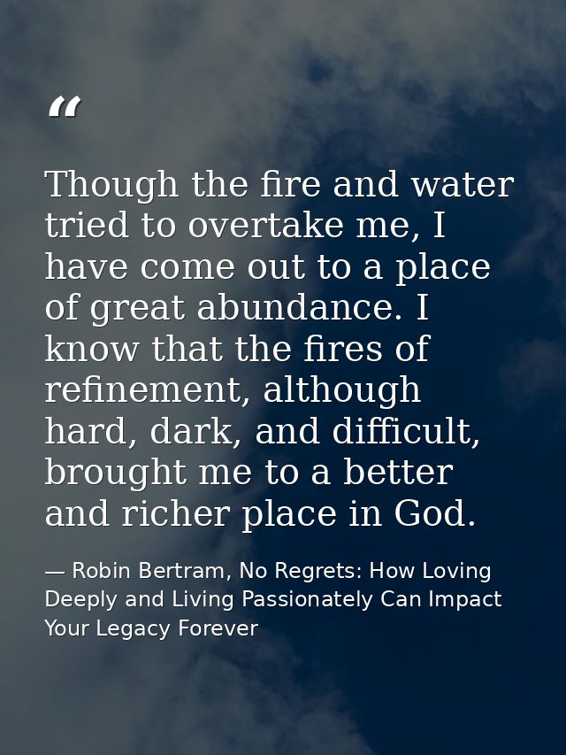 Though the fire and water tried to overtake me, I have come out to a place of great abundance. I know that the fires of  — Robin Bertram, No Regrets: How Loving Deeply and Living Passionately Can Impact Your Legacy Forever
