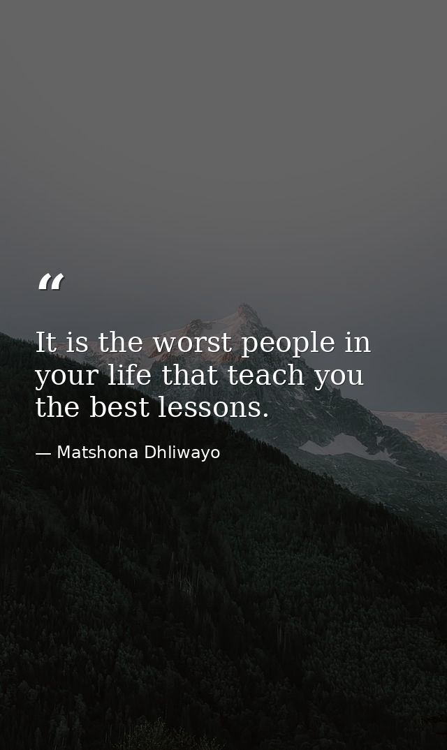 It is the worst people in your life that teach you the best lessons. — Matshona Dhliwayo