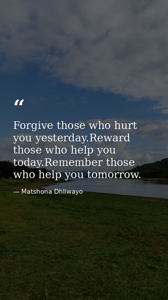 Forgive those who hurt you yesterday.Reward those who help you today.Remember those who help you tomorrow. — Matshona Dhliwayo