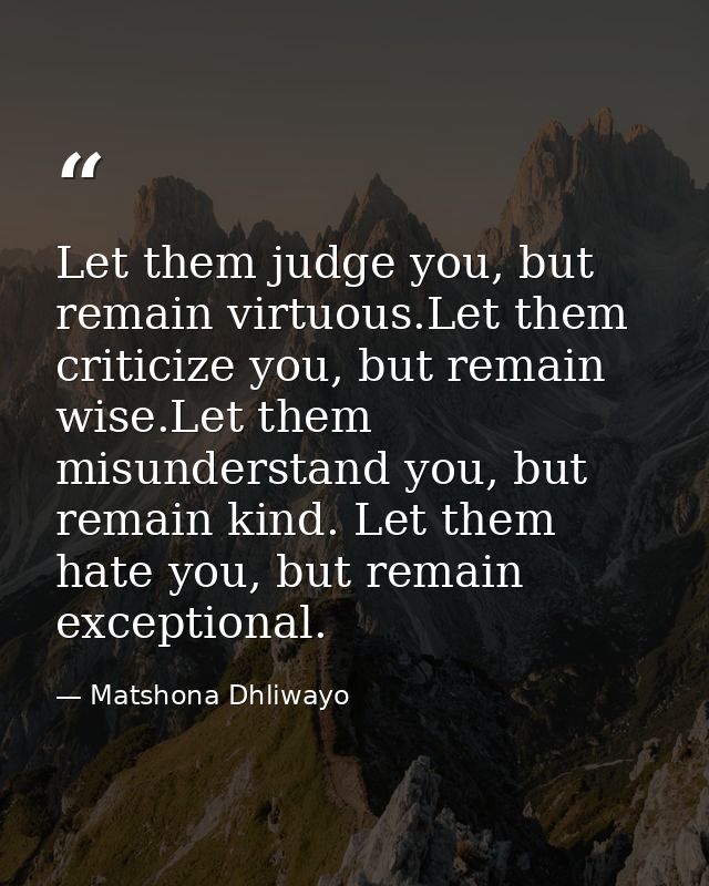 Let them judge you, but remain virtuous.Let them criticize you, but remain wise.Let them misunderstand you, but remain k — Matshona Dhliwayo