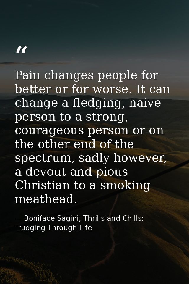 Pain changes people for better or for worse. It can change a fledging, naive person to a strong, courageous person or on — Boniface Sagini, Thrills and Chills: Trudging Through Life