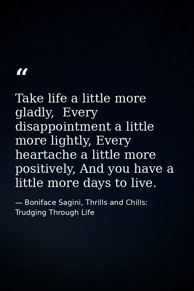 Take life a little more gladly,  Every disappointment a little more lightly, Every heartache a little more positively, A — Boniface Sagini, Thrills and Chills: Trudging Through Life