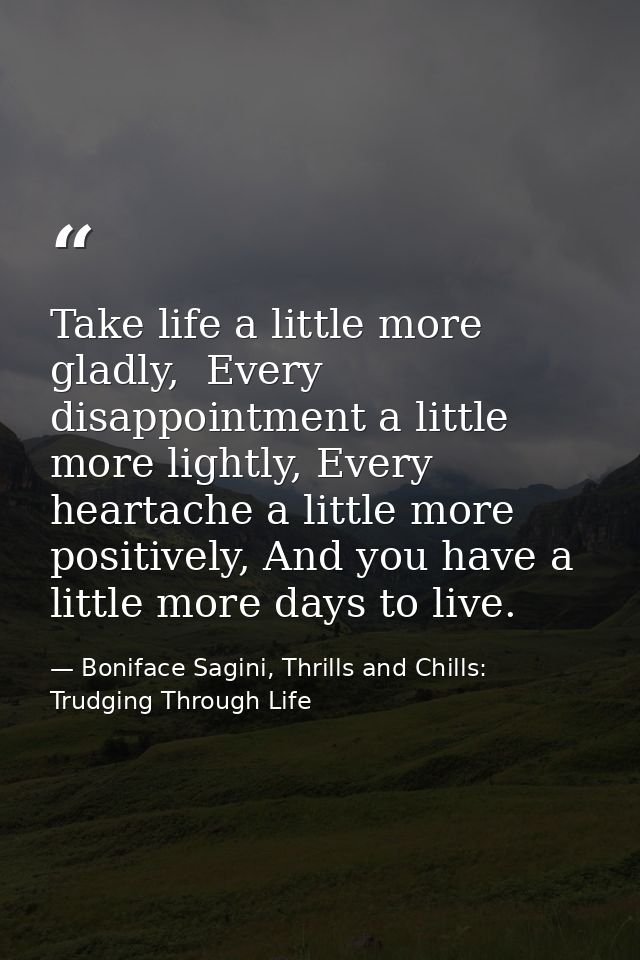 Take life a little more gladly,  Every disappointment a little more lightly, Every heartache a little more positively, A — Boniface Sagini, Thrills and Chills: Trudging Through Life