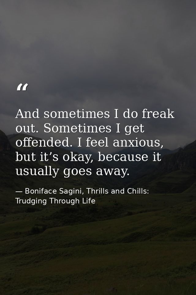 And sometimes I do freak out. Sometimes I get offended. I feel anxious, but it’s okay, because it usually goes away. — Boniface Sagini, Thrills and Chills: Trudging Through Life