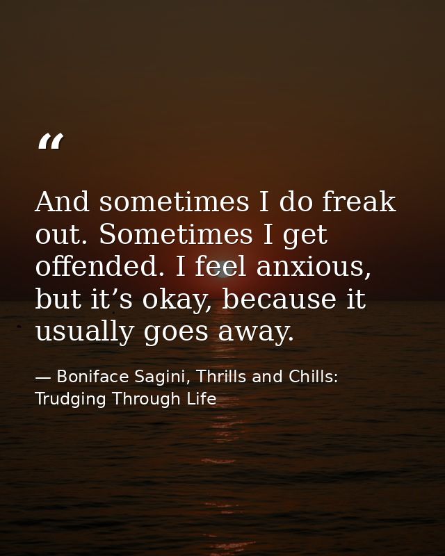 And sometimes I do freak out. Sometimes I get offended. I feel anxious, but it’s okay, because it usually goes away. — Boniface Sagini, Thrills and Chills: Trudging Through Life