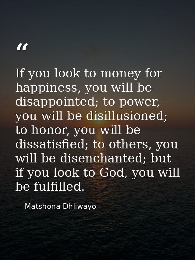 If you look to money for happiness, you will be disappointed; to power, you will be disillusioned; to honor, you will be — Matshona Dhliwayo