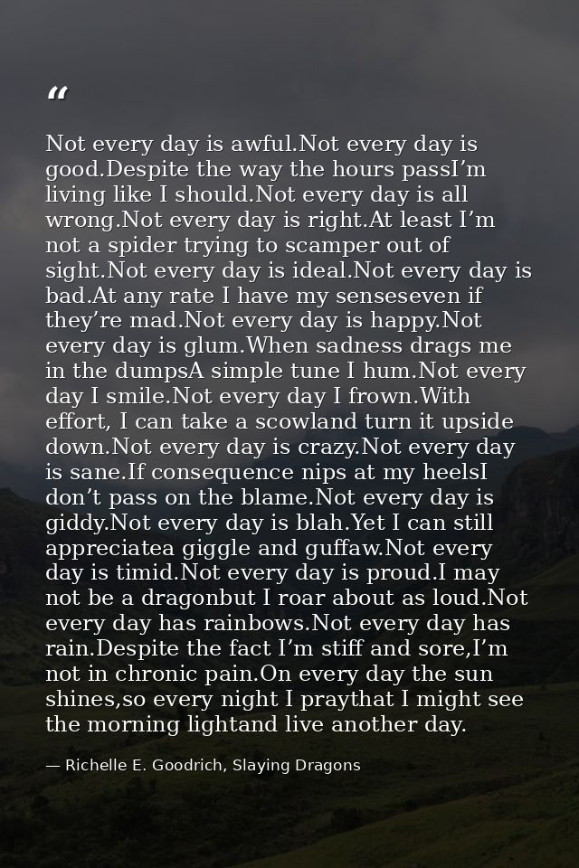 Not every day is awful.Not every day is good.Despite the way the hours passI’m living like I should.Not every day is all — Richelle E. Goodrich, Slaying Dragons