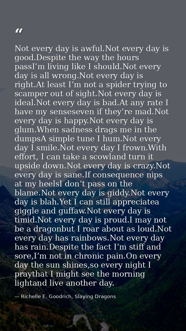 Not every day is awful.Not every day is good.Despite the way the hours passI’m living like I should.Not every day is all — Richelle E. Goodrich, Slaying Dragons