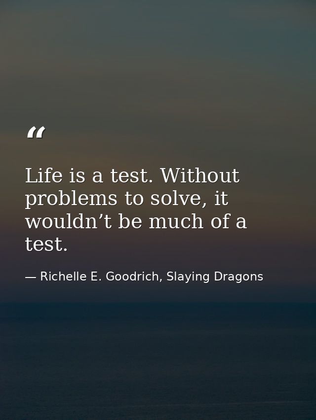 Life is a test. Without problems to solve, it wouldn’t be much of a test. — Richelle E. Goodrich, Slaying Dragons