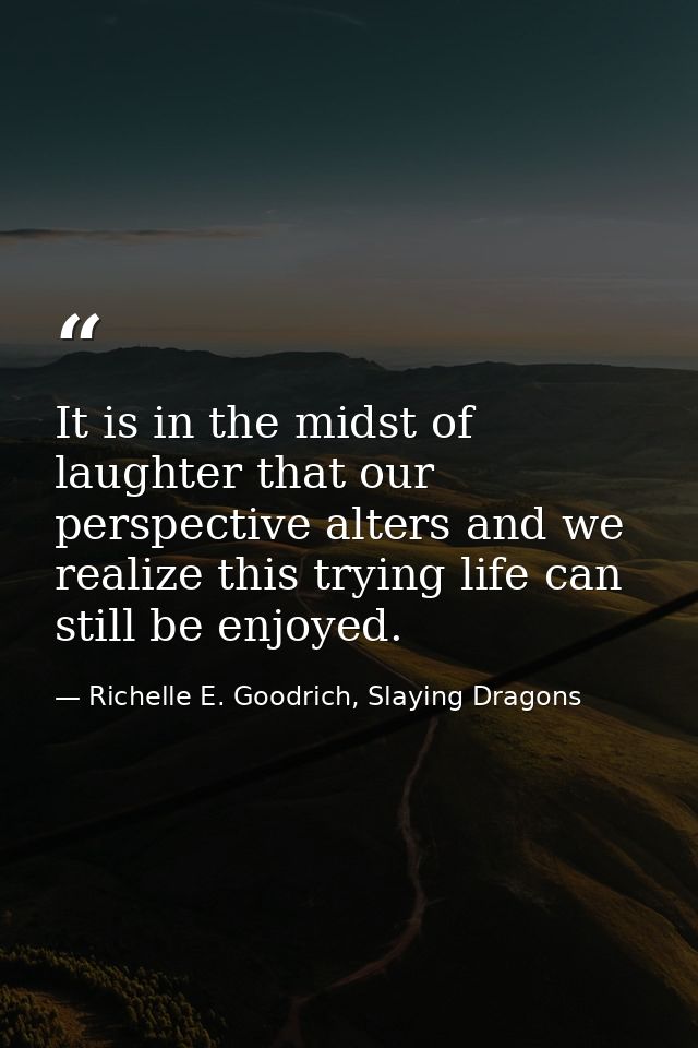 It is in the midst of laughter that our perspective alters and we realize this trying life can still be enjoyed. — Richelle E. Goodrich, Slaying Dragons