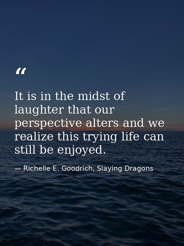 It is in the midst of laughter that our perspective alters and we realize this trying life can still be enjoyed. — Richelle E. Goodrich, Slaying Dragons