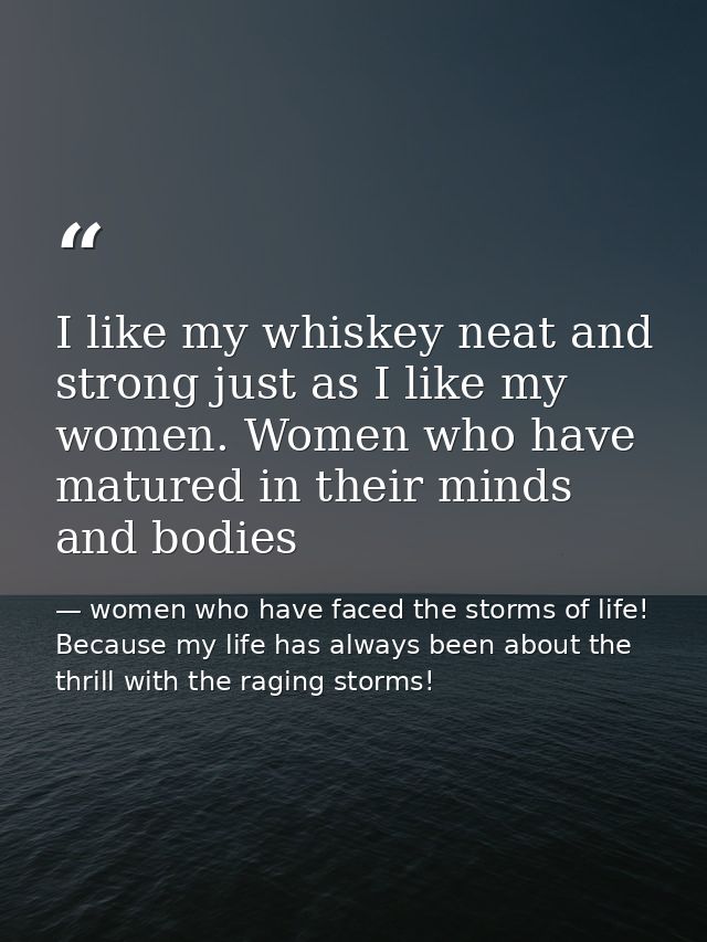 I like my whiskey neat and strong just as I like my women. Women who have matured in their minds and bodies — women who have faced the storms of life! Because my life has always been about the thrill with the raging storms!