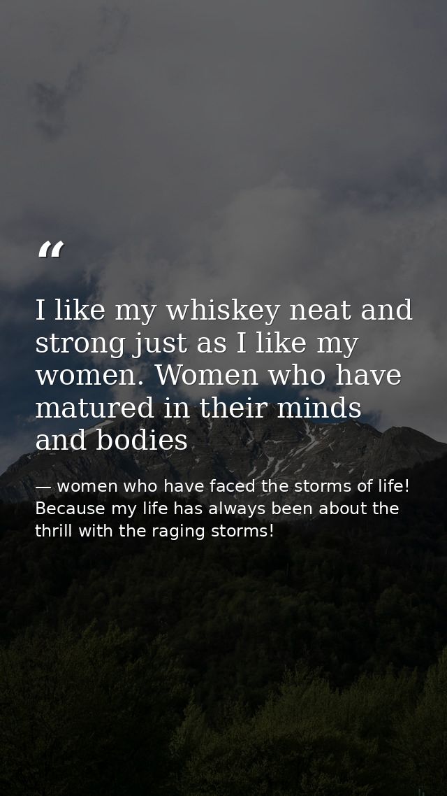 I like my whiskey neat and strong just as I like my women. Women who have matured in their minds and bodies — women who have faced the storms of life! Because my life has always been about the thrill with the raging storms!