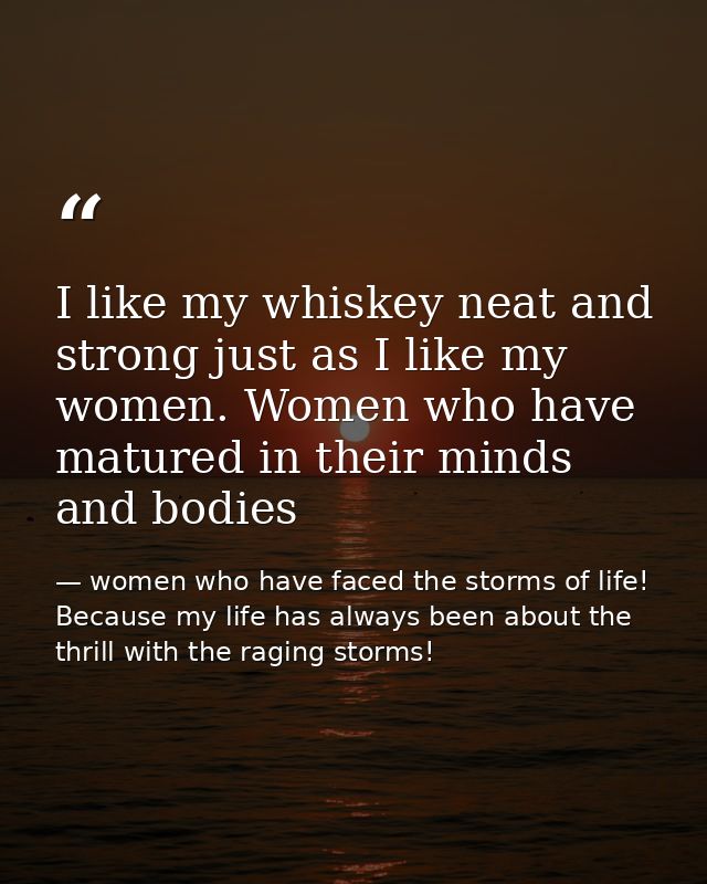 I like my whiskey neat and strong just as I like my women. Women who have matured in their minds and bodies — women who have faced the storms of life! Because my life has always been about the thrill with the raging storms!