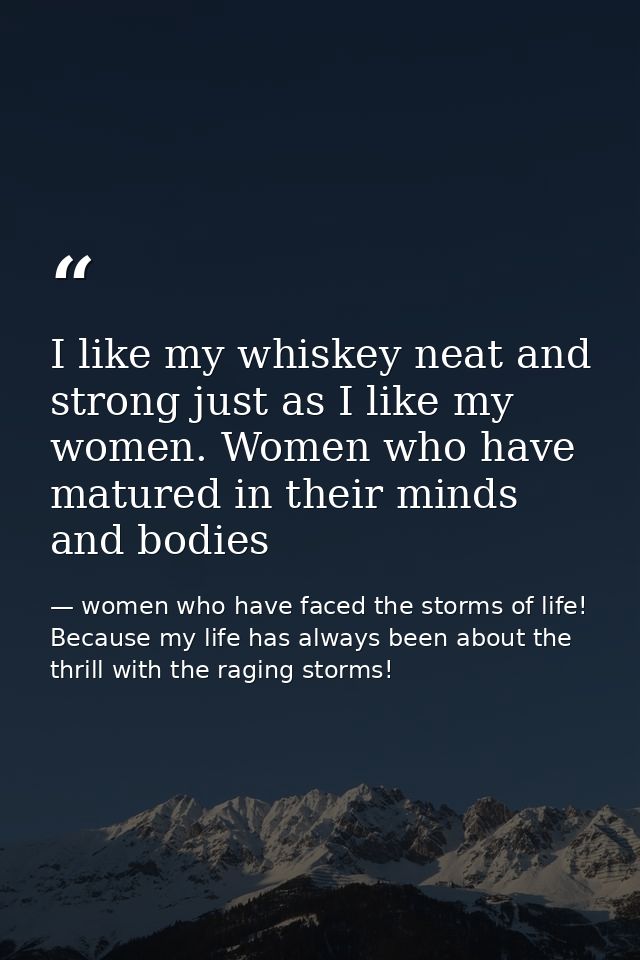 I like my whiskey neat and strong just as I like my women. Women who have matured in their minds and bodies — women who have faced the storms of life! Because my life has always been about the thrill with the raging storms!