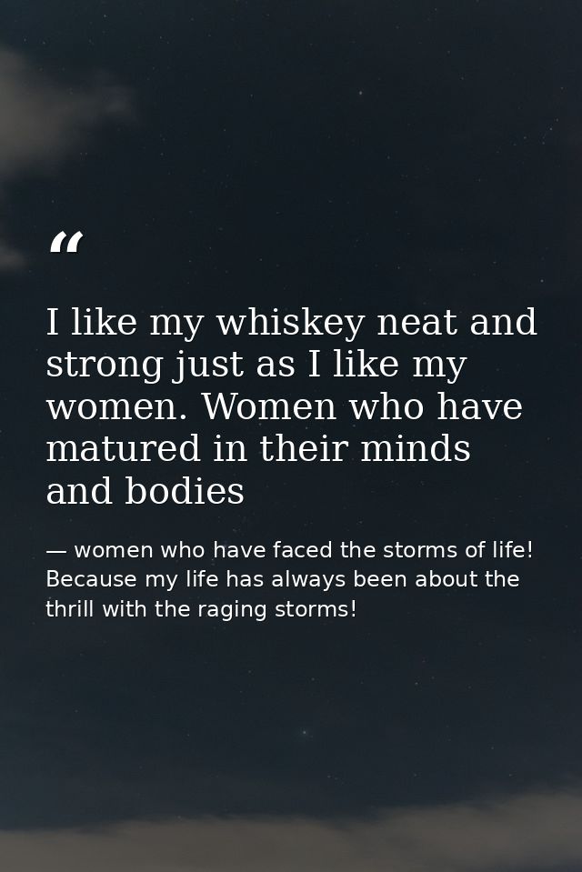 I like my whiskey neat and strong just as I like my women. Women who have matured in their minds and bodies — women who have faced the storms of life! Because my life has always been about the thrill with the raging storms!