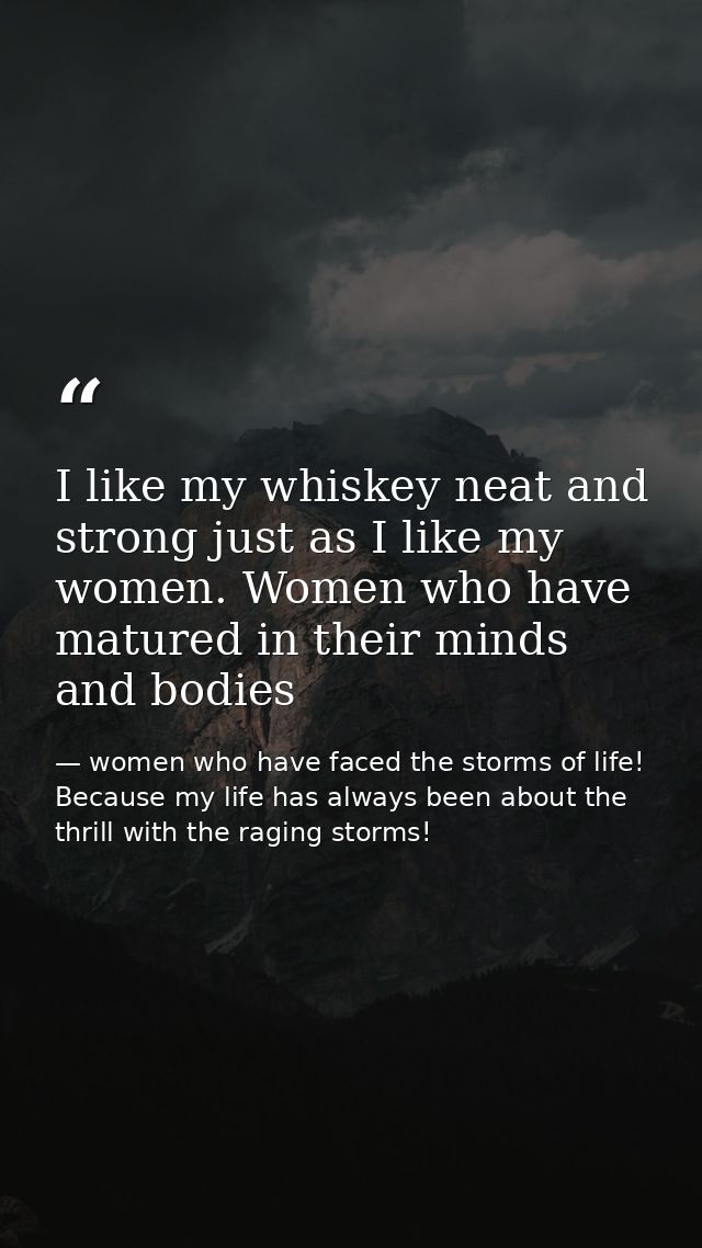 I like my whiskey neat and strong just as I like my women. Women who have matured in their minds and bodies — women who have faced the storms of life! Because my life has always been about the thrill with the raging storms!