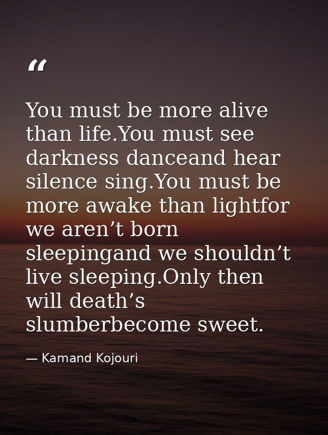 You must be more alive than life.You must see darkness danceand hear silence sing.You must be more awake than lightfor w — Kamand Kojouri