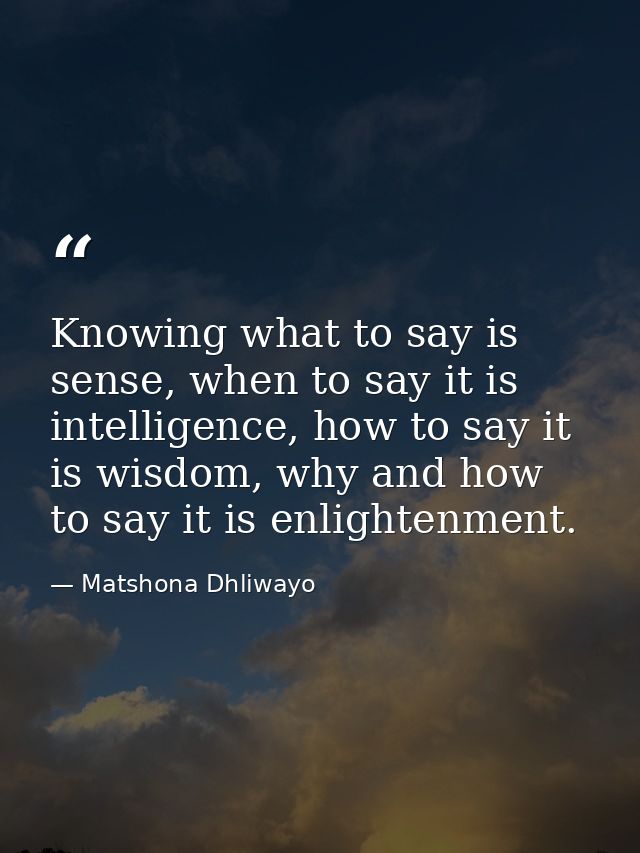 Knowing what to say is sense, when to say it is intelligence, how to say it is wisdom, why and how to say it is enlighte — Matshona Dhliwayo