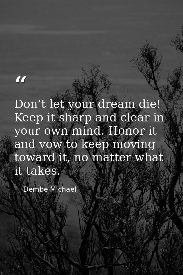 Don’t let your dream die! Keep it sharp and clear in your own mind. Honor it and vow to keep moving toward it, no matter — Dembe Michael