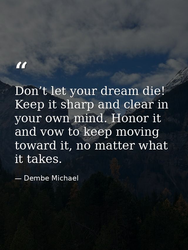 Don’t let your dream die! Keep it sharp and clear in your own mind. Honor it and vow to keep moving toward it, no matter — Dembe Michael