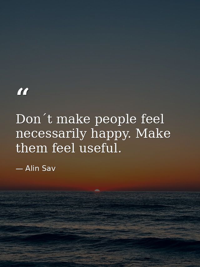 Don´t make people feel necessarily happy. Make them feel useful. — Alin Sav