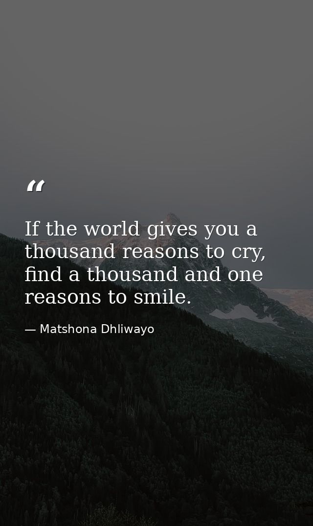 If the world gives you a thousand reasons to cry, find a thousand and one reasons to smile. — Matshona Dhliwayo