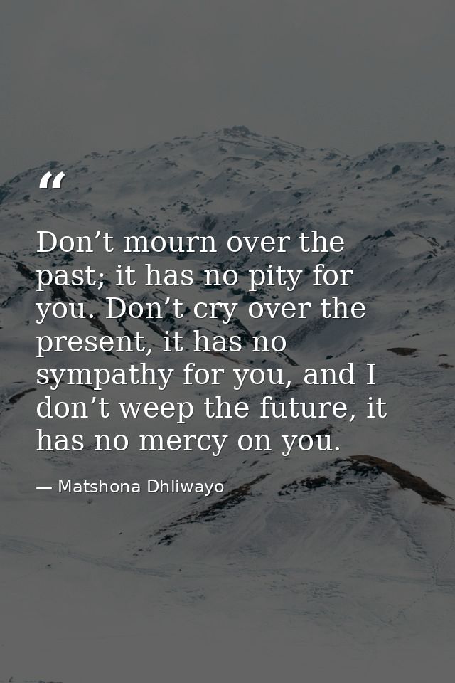 Don’t mourn over the past; it has no pity for you. Don’t cry over the present, it has no sympathy for you, and I don’t w — Matshona Dhliwayo