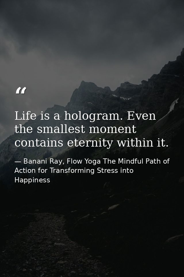 Life is a hologram. Even the smallest moment contains eternity within it. — Banani Ray, Flow Yoga The Mindful Path of Action for Transforming Stress into Happiness