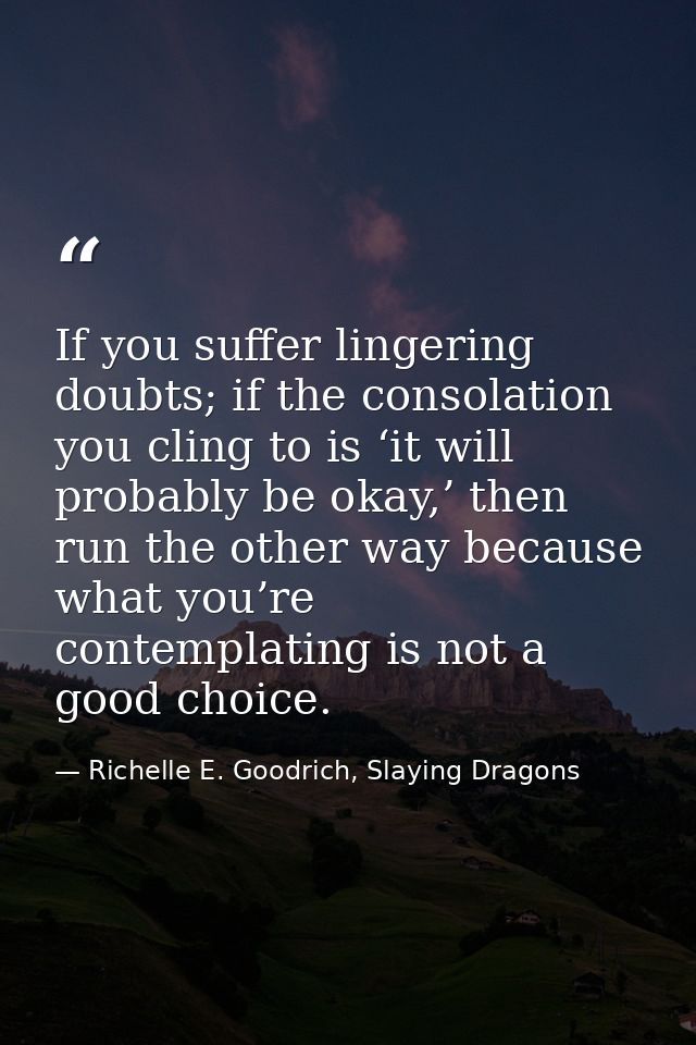 If you suffer lingering doubts; if the consolation you cling to is ‘it will probably be okay,’ then run the other way be — Richelle E. Goodrich, Slaying Dragons